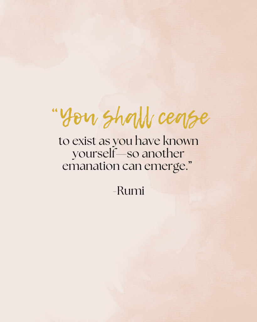 You shall cease to exist as you have known yourself—so another emanation can emerge.” -Rumi