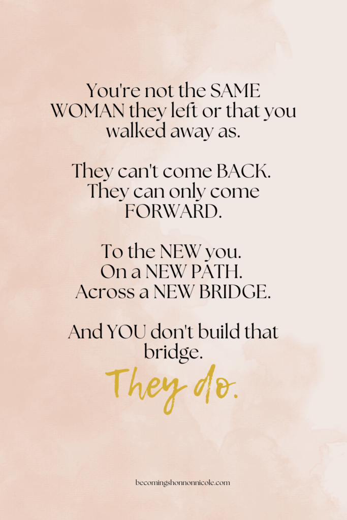 You're not the SAME WOMAN they left or that you walked away as. They can't come BACK. They can only come FORWARD. To the NEW you. On a NEW PATH. Across a NEW BRIDGE. And YOU don't build that bridge. They do.