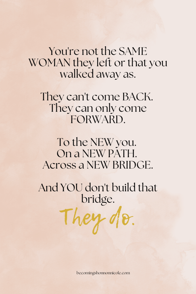 You're not the SAME WOMAN they left or that you walked away as. They can't come BACK. They can only come FORWARD. To the NEW you. On a NEW PATH. Across a NEW BRIDGE. And YOU don't build that bridge. They do.